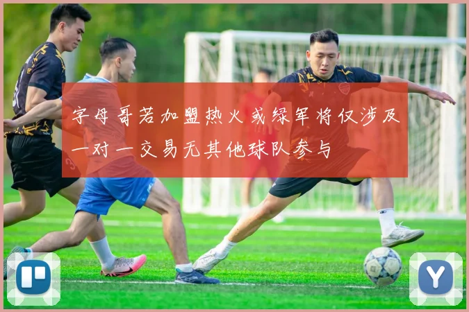字母哥若加盟热火或绿军将仅涉及一对一交易无其他球队参与