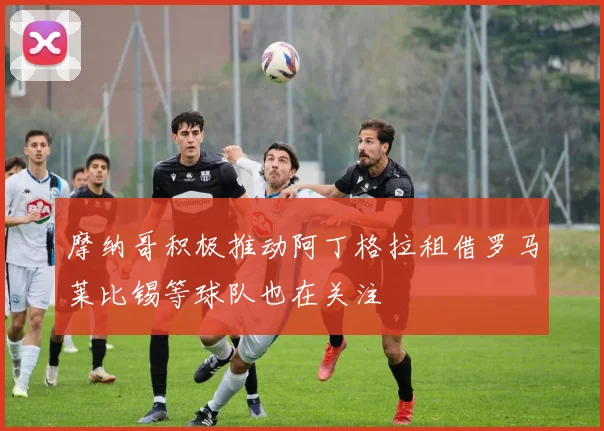 摩纳哥积极推动阿丁格拉租借罗马莱比锡等球队也在关注