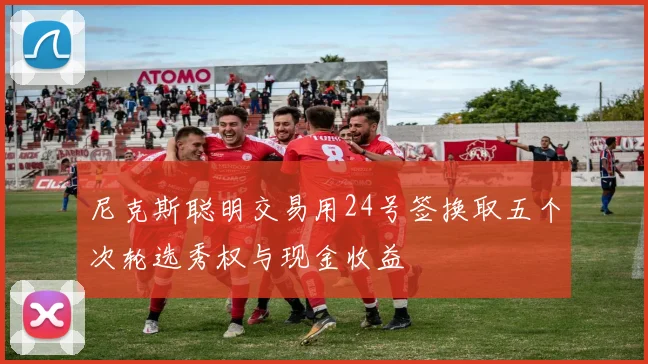 尼克斯聪明交易用24号签换取五个次轮选秀权与现金收益