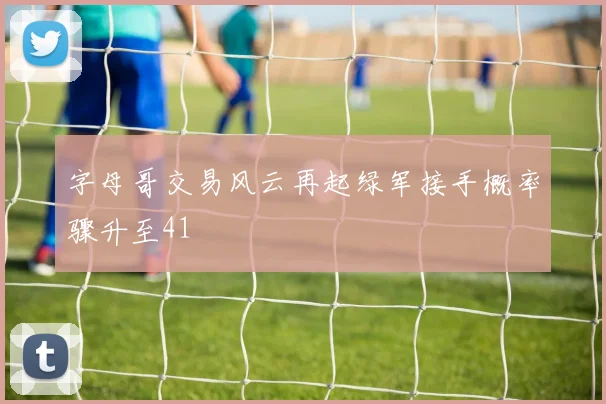 字母哥交易风云再起绿军接手概率骤升至41