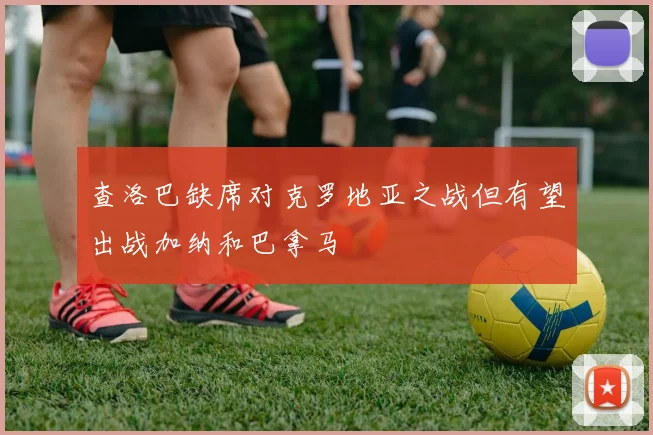 查洛巴缺席对克罗地亚之战但有望出战加纳和巴拿马