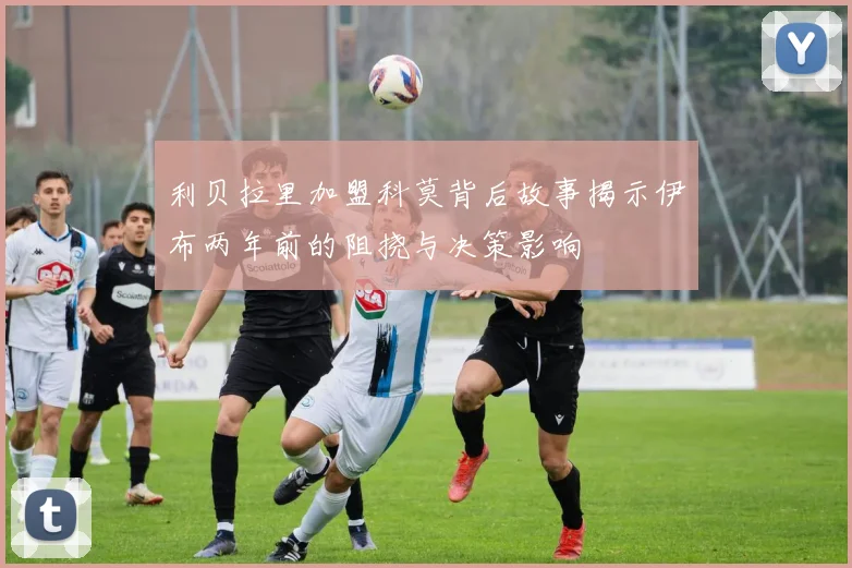 利贝拉里加盟科莫背后故事揭示伊布两年前的阻挠与决策影响