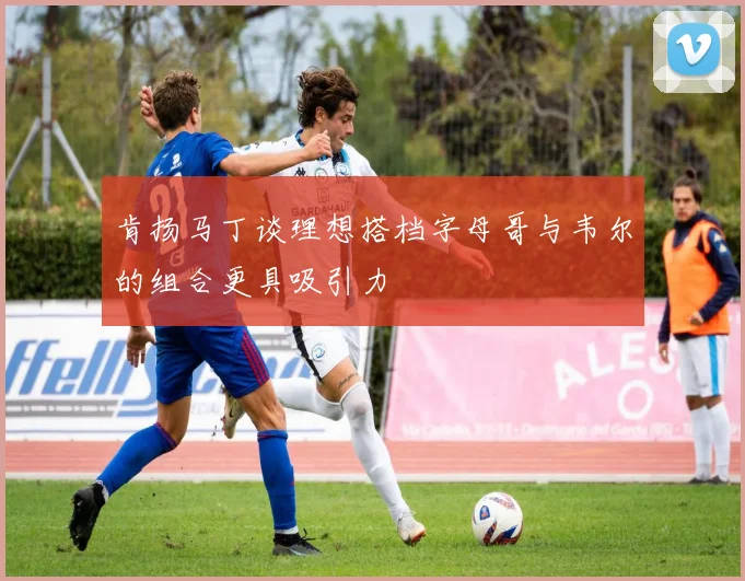 肯扬马丁谈理想搭档字母哥与韦尔的组合更具吸引力