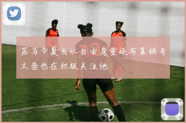 苏马今夏或以自由身重返布莱顿考文垂也在积极关注他