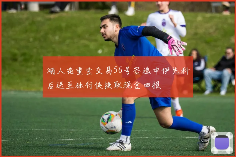 湖人花重金交易56号签选中伊先科后送至独行侠换取现金回报