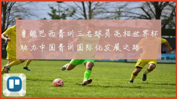 鲁能巴西青训三名球员亮相世界杯助力中国青训国际化发展之路