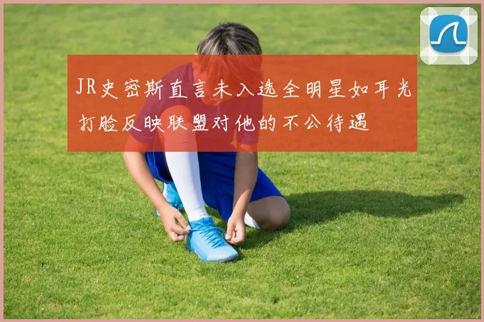 JR史密斯直言未入选全明星如耳光打脸反映联盟对他的不公待遇