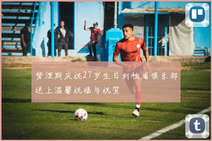 努涅斯庆祝27岁生日利物浦俱乐部送上温馨祝福与祝贺