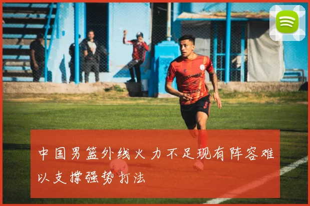 中国男篮外线火力不足现有阵容难以支撑强势打法