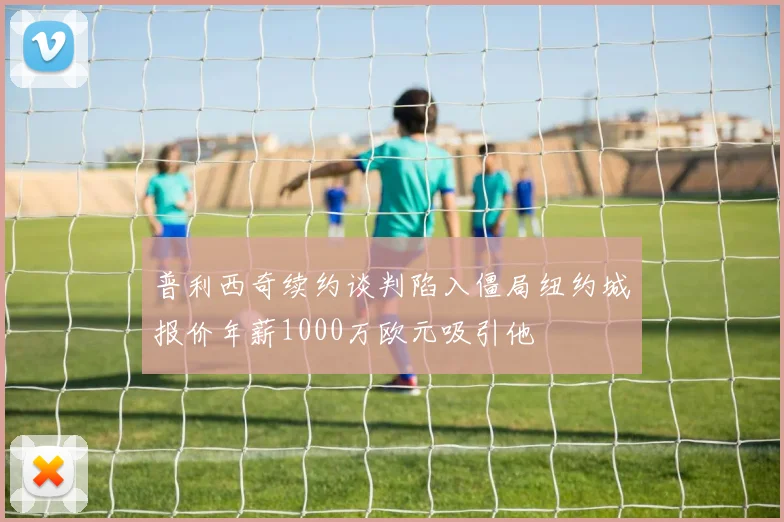 普利西奇续约谈判陷入僵局纽约城报价年薪1000万欧元吸引他