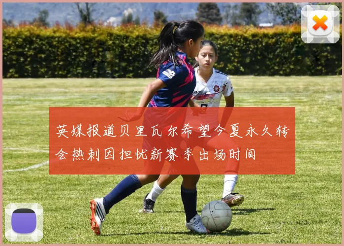 英媒报道贝里瓦尔希望今夏永久转会热刺因担忧新赛季出场时间