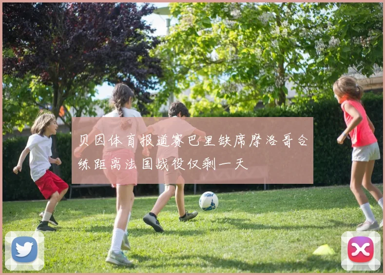贝因体育报道赛巴里缺席摩洛哥合练距离法国战役仅剩一天