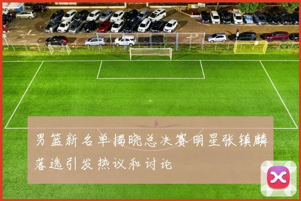 男篮新名单揭晓总决赛明星张镇麟落选引发热议和讨论