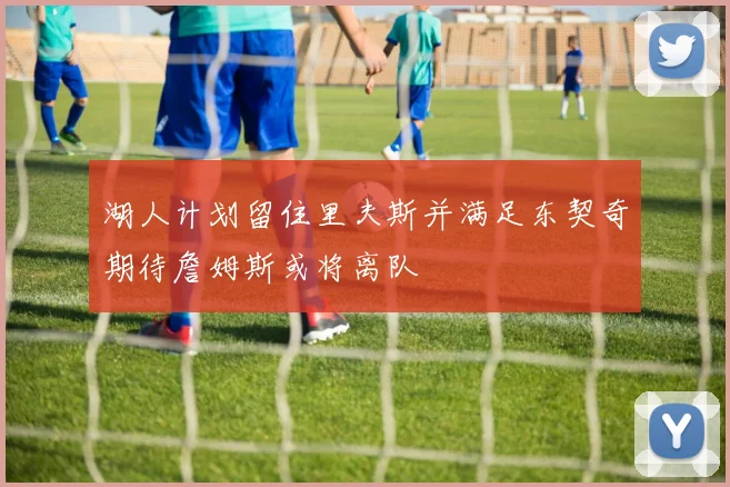 湖人计划留住里夫斯并满足东契奇期待詹姆斯或将离队