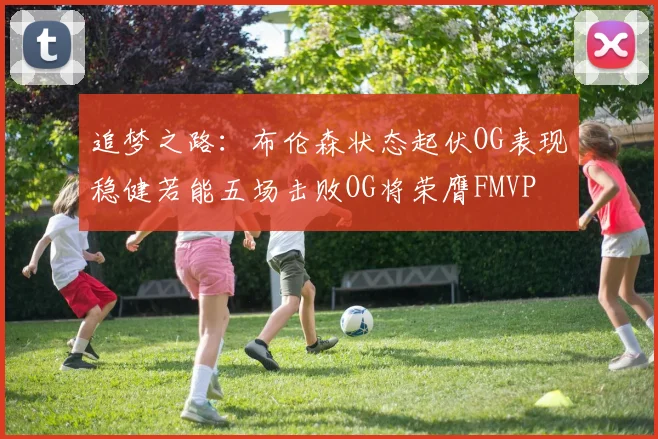 追梦之路：布伦森状态起伏OG表现稳健若能五场击败OG将荣膺FMVP