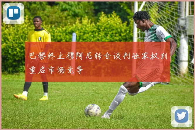 巴黎终止穆阿尼转会谈判独家权利重启市场竞争