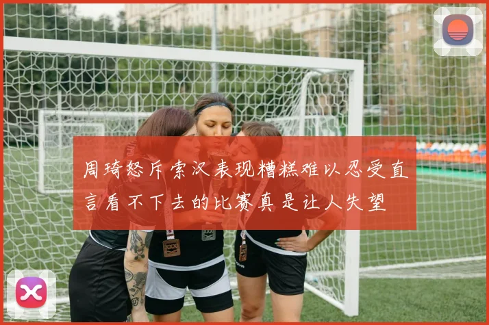 周琦怒斥索汉表现糟糕难以忍受直言看不下去的比赛真是让人失望